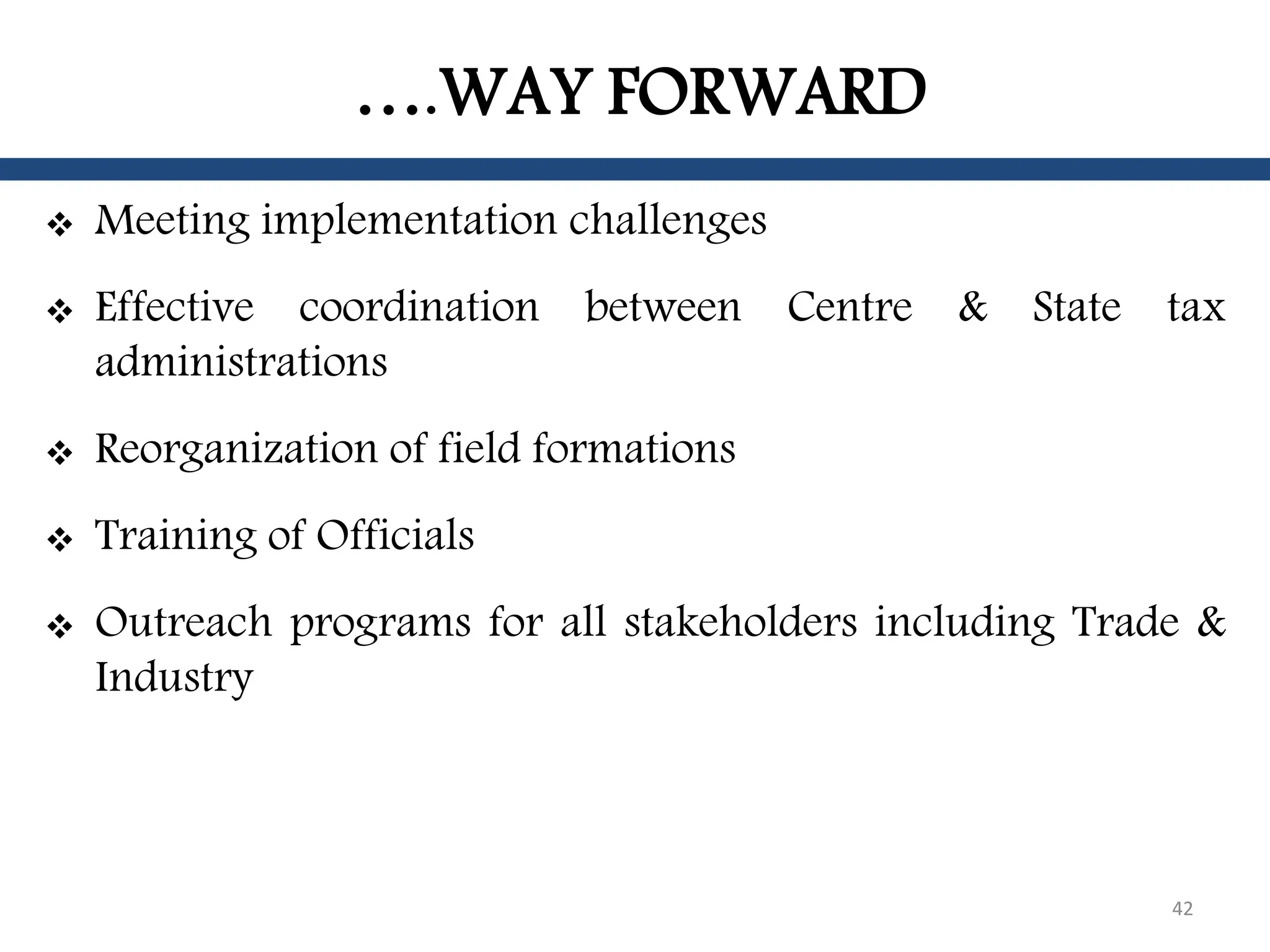 ….WAY FORWARD
 Meeting implementation challenges
 Effective coordination between Centre & State tax
administrations
 Reorganization of field formations
 Training of Officials
 Outreach programs for all stakeholders including Trade &
Industry
42
 