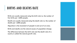 BIRTHS AND DEATHS RATE
Births are usually measured using the birth rate i.e. the number of
live births per 1,000 people.
Deaths are usually measured using the death rate i.e. the number of
deaths per 1,000 people.
Migrations is the movement of people in and out of an area.
Births and deaths are the natural causes of population change.
The difference between the birth rate and the death rate of a
country is called the natural growth rate.
 