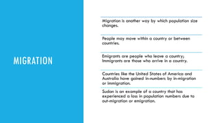 MIGRATION
Migration is another way by which population size
changes.
People may move within a country or between
countries.
Emigrants are people who leave a country;
Immigrants are those who arrive in a country.
Countries like the United States of America and
Australia have gained in-numbers by in-migration
or immigration.
Sudan is an example of a country that has
experienced a loss in population numbers due to
out-migration or emigration.
 