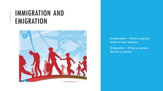 IMMIGRATION AND
EMIGRATION
Immigration - When a person
enters a new country.
Emigration - When a person
leaves a country
 