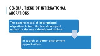 GENERAL TREND OF INTERNATIONAL
MIGRATIONS
The general trend of international
migrations is from the less developed
nations to the more developed nations-
in search of better employment
opportunities.
 