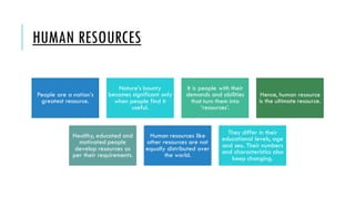HUMAN RESOURCES
People are a nation’s
greatest resource.
Nature’s bounty
becomes significant only
when people find it
useful.
It is people with their
demands and abilities
that turn them into
‘resources’.
Hence, human resource
is the ultimate resource.
Healthy, educated and
motivated people
develop resources as
per their requirements.
Human resources like
other resources are not
equally distributed over
the world.
They differ in their
educational levels, age
and sex. Their numbers
and characteristics also
keep changing.
 
