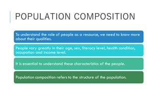 POPULATION COMPOSITION
To understand the role of people as a resource, we need to know more
about their qualities.
People vary greatly in their age, sex, literacy level, health condition,
occupation and income level.
It is essential to understand these characteristics of the people.
Population composition refers to the structure of the population.
 