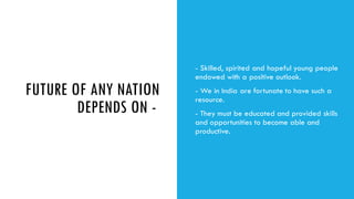 FUTURE OF ANY NATION
DEPENDS ON -
- Skilled, spirited and hopeful young people
endowed with a positive outlook.
- We in India are fortunate to have such a
resource.
- They must be educated and provided skills
and opportunities to become able and
productive.
 