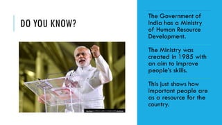 DO YOU KNOW?
The Government of
India has a Ministry
of Human Resource
Development.
The Ministry was
created in 1985 with
an aim to improve
people’s skills.
This just shows how
important people are
as a resource for the
country.
This Photo by Unknown author is licensed under CC BY-SA.
 