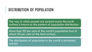 DISTRIBUTION OF POPULATION
The way in which people are spread across the earth
surface is known as the pattern of population distribution.
More than 90 per cent of the world’s population lives in
about 30 per cent of the land surface.
The distribution of population in the world is extremely
uneven.
 