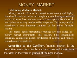 MONEY MARKET
    1) Meaning of Money Market:
    Money market refers to the market where money and highly
liquid marketable securities are bought and sold having a maturity
period of one or less than one year. It is not a place like the stock
market but an activity conducted by telephone. The money market
constitutes a very important segment of the Indian financial
system.
    The highly liquid marketable securities are also called as ‘
money market instruments’ like treasury bills, government
securities, commercial paper, certificates of deposit, call money,
repurchase agreements etc.
   According to the Geoffrey, “money market is the
collective name given to the various firms and institutions
that deal in the various grades of the near money.”
 
