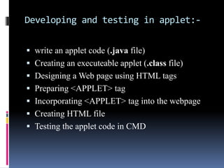 Developing and testing in applet:-
 write an applet code (.java file)
 Creating an executeable applet (.class file)
 Designing a Web page using HTML tags
 Preparing <APPLET> tag
 Incorporating <APPLET> tag into the webpage
 Creating HTML file
 Testing the applet code in CMD
 