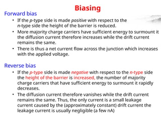 Biasing
Forward bias
• If the p-type side is made positive with respect to the
n-type side the height of the barrier is reduced.
• More majority charge carriers have sufficient energy to surmount it
the diffusion current therefore increases while the drift current
remains the same.
• There is thus a net current flow across the junction which increases
with the applied voltage.
Reverse bias
• If the p-type side is made negative with respect to the n-type side
the height of the barrier is increased, the number of majority
charge carriers that have sufficient energy to surmount it rapidly
decreases.
• The diffusion current therefore vanishes while the drift current
remains the same. Thus, the only current is a small leakage
current caused by the (approximately constant) drift current the
leakage current is usually negligible (a few nA)
 