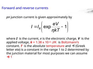 Forward and reverse currents
pn junction current is given approximately by
where I is the current, e is the electronic charge, V is the
applied voltage, k = 1.38 x 10-23 J/K is Boltzmann’s
constant. T is the absolute temperature and  (Greek
letter eta) is a constant in the range 1 to 2 determined by
the junction material for most purposes we can assume

= 1







 1
exp
ηkT
eV
I
I s
 
