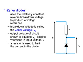 • Zener diodes
– uses the relatively constant
reverse breakdown voltage
to produce a voltage
reference
– breakdown voltage is called
the Zener voltage, VZ
– output voltage of circuit
shown is equal to VZ despite
variations in input voltage V
– a resistor is used to limit
the current in the diode
 