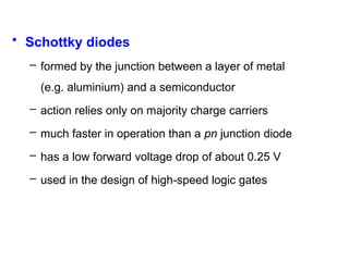 • Schottky diodes
– formed by the junction between a layer of metal
(e.g. aluminium) and a semiconductor
– action relies only on majority charge carriers
– much faster in operation than a pn junction diode
– has a low forward voltage drop of about 0.25 V
– used in the design of high-speed logic gates
 