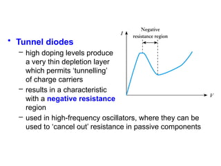 • Tunnel diodes
– high doping levels produce
a very thin depletion layer
which permits ‘tunnelling’
of charge carriers
– results in a characteristic
with a negative resistance
region
– used in high-frequency oscillators, where they can be
used to ‘cancel out’ resistance in passive components
 