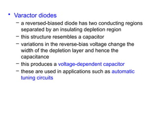 • Varactor diodes
– a reversed-biased diode has two conducting regions
separated by an insulating depletion region
– this structure resembles a capacitor
– variations in the reverse-bias voltage change the
width of the depletion layer and hence the
capacitance
– this produces a voltage-dependent capacitor
– these are used in applications such as automatic
tuning circuits
 
