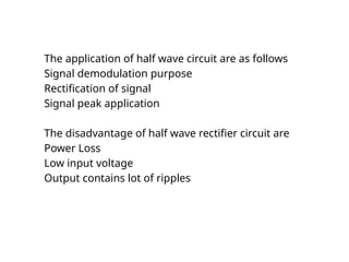 The application of half wave circuit are as follows
Signal demodulation purpose
Rectification of signal
Signal peak application
The disadvantage of half wave rectifier circuit are
Power Loss
Low input voltage
Output contains lot of ripples
 