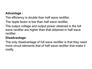 Advantage :
The efficiency is double than half wave rectifier.
The ripple factor is low than half wave rectifier.
The output voltage and output power obtained in the full
wave rectifier are higher than that obtained in half wave
rectifier.
Disadvantage:
The only disadvantage of full wave rectifier is that they need
more circuit elements that of half wave rectifier that make it
costly.
 