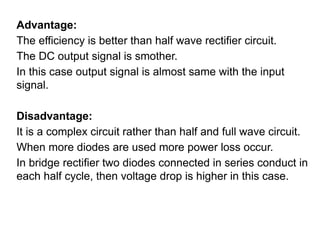 Advantage:
The efficiency is better than half wave rectifier circuit.
The DC output signal is smother.
In this case output signal is almost same with the input
signal.
Disadvantage:
It is a complex circuit rather than half and full wave circuit.
When more diodes are used more power loss occur.
In bridge rectifier two diodes connected in series conduct in
each half cycle, then voltage drop is higher in this case.
 