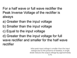 For a half wave or full wave rectifier the
Peak Inverse Voltage of the rectifier is
always
a) Greater than the input voltage
b) Smaller than the input voltage
c) Equal to the input voltage
d) Greater than the input voltage for full
wave rectifier and smaller for the half wave
rectifier
bthe peak input voltage is smaller than the input
voltage due to the presence of diode(s). A single
diode reduces the output voltage by approximately
0.7V.
 