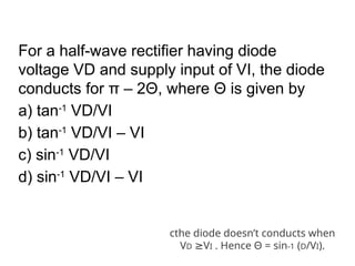 For a half-wave rectifier having diode
voltage VD and supply input of VI, the diode
conducts for π – 2Θ, where Θ is given by
a) tan-1
VD/VI
b) tan-1
VD/VI – VI
c) sin-1
VD/VI
d) sin-1
VD/VI – VI
cthe diode doesn’t conducts when
VD V
≥ I . Hence Θ = sin-1 (D/VI).
 
