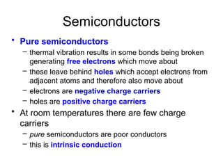 Semiconductors
• Pure semiconductors
– thermal vibration results in some bonds being broken
generating free electrons which move about
– these leave behind holes which accept electrons from
adjacent atoms and therefore also move about
– electrons are negative charge carriers
– holes are positive charge carriers
• At room temperatures there are few charge
carriers
– pure semiconductors are poor conductors
– this is intrinsic conduction
 