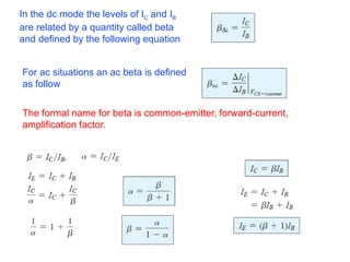 In the dc mode the levels of IC and IB
are related by a quantity called beta
and defined by the following equation
For ac situations an ac beta is defined
as follow
The formal name for beta is common-emitter, forward-current,
amplification factor.
 