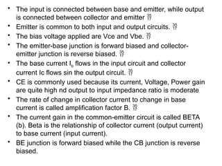 • The input is connected between base and emitter, while output
is connected between collector and emitter 
• Emitter is common to both input and output circuits. 
• The bias voltage applied are Vce and Vbe. 
• The emitter-base junction is forward biased and collector-
emitter junction is reverse biased. 
• The base current Ib flows in the input circuit and collector
current Ic flows sin the output circuit. 
• CE is commonly used because its current, Voltage, Power gain
are quite high nd output to input impedance ratio is moderate
• The rate of change in collector current to change in base
current is called amplification factor B. 
• The current gain in the common-emitter circuit is called BETA
(b). Beta is the relationship of collector current (output current)
to base current (input current).
• BE junction is forward biased while the CB junction is reverse
biased.
 
