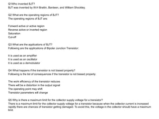 Q1Who invented BJT?
BJT was invented by W.H Brattin, Bardeen, and William Shockley.
Q2 What are the operating regions of BJT?
The operating regions of BJT are:
Forward active or active region
Reverse active or inverted region
Saturation
Cut-off
Q3 What are the applications of BJT?
Following are the applications of Bipolar Junction Transistor:
It is used as an amplifier
It is used as an oscillator
It is used as a demodulator
Q4 What happens if the transistor is not biased properly?
Following is the list of consequences if the transistor is not biased properly:
The work efficiency of the transistor reduces
There will be a distortion in the output signal
The operating point may shift
Transistor parameters will change
Q5 Why is there a maximum limit for the collector supply voltage for a transistor?
There is a maximum limit for the collector supply voltage for a transistor because when the collector current is increased
rapidly there are chances of transistor getting damaged. To avoid this, the voltage in the collector should have a maximum
limit.
 