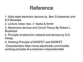 Reference
1. Solid state electronic devices by Ben G.streetman and
S.K Banerjee
2. Lecture notes: Sec. 3 Sedra & Smith
3. Electronics devices and Circuit Theory By Robert L.
Boylestad
4. Principle of electronic material and devices by S.O.
Kasap.
5. Working Principle of MOSFET and MOSFET
Characteristics https://www.electrical4u.com/mosfet-
working-principle-of-p-channel-n-channelmosfet/
 
