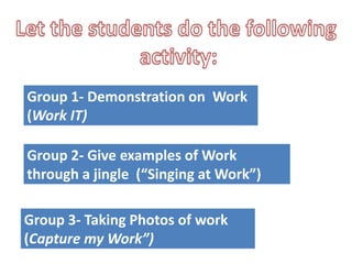 Group 1- Demonstration on Work
(Work IT)
Group 2- Give examples of Work
through a jingle (“Singing at Work”)
Group 3- Taking Photos of work
(Capture my Work”)
 