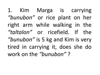1. Kim Marga is carrying
“bunubon” or rice plant on her
right arm while walking in the
“taltalon” or ricefield. If the
“bunubon” is 5 kg and Kim is very
tired in carrying it, does she do
work on the “bunubon” ?
 