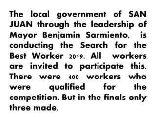 The local government of SAN
JUAN through the leadership of
Mayor Benjamin Sarmiento, is
conducting the Search for the
Best Worker 2019. All workers
are invited to participate this.
There were 400 workers who
were qualified for the
competition. But in the finals only
three made.
 