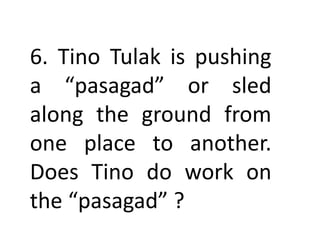 6. Tino Tulak is pushing
a “pasagad” or sled
along the ground from
one place to another.
Does Tino do work on
the “pasagad” ?
 