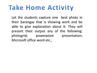 Let the students capture one best photo in
their barangay that is showing work and be
able to give explanation about it. They will
present their output any of the following:
photogrid; powerpoint presentation;
Microsoft office word etc.,
 