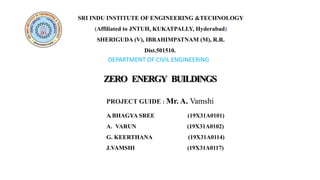 DEPARTMENT OF CIVIL ENGINEERING
SRI INDU INSTITUTE OF ENGINEERING &TECHNOLOGY
(Affiliated to JNTUH, KUKATPALLY, Hyderabad)
SHERIGUDA (V), IBRAHIMPATNAM (M), R.R.
Dist.501510.
ZERO ENERGY BUILDINGS
A.BHAGYA SREE (19X31A0101)
A. VARUN (19X31A0102)
G. KEERTHANA (19X31A0114)
J.VAMSHI (19X31A0117)
PROJECT GUIDE : Mr. A. Vamshi
 