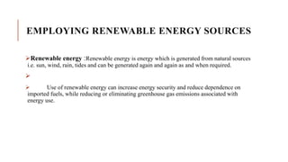 EMPLOYING RENEWABLE ENERGY SOURCES
Renewable energy :Renewable energy is energy which is generated from natural sources
i.e. sun, wind, rain, tides and can be generated again and again as and when required.

 Use of renewable energy can increase energy security and reduce dependence on
imported fuels, while reducing or eliminating greenhouse gas emissions associated with
energy use.
 