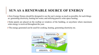 SUN AS A RENEWABLE SOURCE OF ENERGY
Zero Energy Homes should be designed to use the sun’s energy as much as possible, for such things
as: generating electricity, heating hot water, and utilizing passive solar space heating.
Solar panels are placed on the rooftop or windows of the building, or anywhere where maximum
solar energy is received throughout the year.
The energy generated can be used for cooking, heating, generating electricity etc.
 
