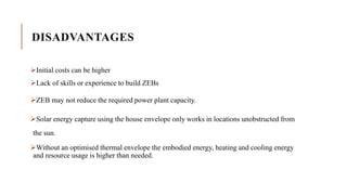 DISADVANTAGES
Initial costs can be higher
Lack of skills or experience to build ZEBs
ZEB may not reduce the required power plant capacity.
Solar energy capture using the house envelope only works in locations unobstructed from
the sun.
Without an optimised thermal envelope the embodied energy, heating and cooling energy
and resource usage is higher than needed.
 