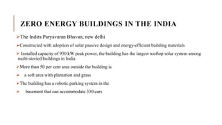 ZERO ENERGY BUILDINGS IN THE INDIA
The Indira Paryavaran Bhavan, new delhi
Constructed with adoption of solar passive design and energy-efficient building materials
 Installed capacity of 930 kW peak power, the building has the largest rooftop solar system among
multi-storied buildings in India
More than 50 per cent area outside the building is
 a soft area with plantation and grass
The building has a robotic parking system in the
 basement that can accommodate 330 cars
 