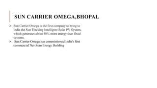 SUN CARRIER OMEGA,BHOPAL
 Sun Carrier Omega is the first company to bring to
India the Sun Tracking Intelligent Solar PV System,
which generates about 40% more energy than fixed
systems.
 Sun Carrier Omega has commissioned India's first
commercial Net-Zero Energy Building
 