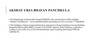 AKSHAY URJA BHAVAN PANCHKULA
The Department of Renewable Energy/HAREDA, has constructed its office building
“Akshay Urja Bhawan” on an institutional plot measuring one Acre, at sector 17 Panchkula.
This building is being constructed based on solar passive design techniques having Building
Integrated Photovoltaic (BIPV) system of 42.50 KW capacity, Solar Chimney, evaporative
cooling, cavity walls, Use of Fly ash based bricks water recycling and Energy Efficient
Lighting etc.
 