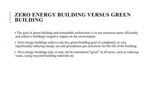ZERO ENERGY BUILDING VERSUS GREEN
BUILDING
The goal of green building and sustainable architecture is to use resources more efficiently
and reduce a building's negative impact on the environment.
 Zero energy buildings achieve one key green-building goal of completely or very
significantly reducing energy use and greenhouse gas emissions for the life of the building.
 Zero energy buildings may or may not be considered "green" in all areas, such as reducing
waste, using recycled building materials etc
 