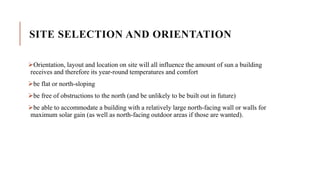 SITE SELECTION AND ORIENTATION
Orientation, layout and location on site will all influence the amount of sun a building
receives and therefore its year-round temperatures and comfort
be flat or north-sloping
be free of obstructions to the north (and be unlikely to be built out in future)
be able to accommodate a building with a relatively large north-facing wall or walls for
maximum solar gain (as well as north-facing outdoor areas if those are wanted).
 