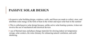 PASSIVE SOLAR DESIGN
In passive solar building design, windows, walls, and floors are made to collect, store, and
distribute solar energy in the form of heat in the winter and reject solar heat in the summer
This is called passive solar design because, unlike active solar heating systems, it does not
involve the use of mechanical and electrical devices
 use of thermal mass and phase-change materials for slowing indoor air temperature
swings, solar cookers, the solar chimney for enhancing natural ventilation, and earth
sheltering.
 