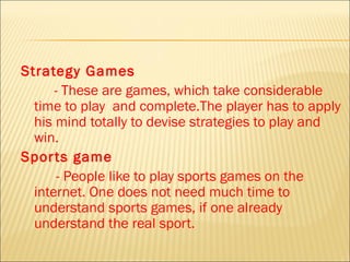 Strategy Games
      - These are games, which take considerable
  time to play and complete.The player has to apply
  his mind totally to devise strategies to play and
  win.
Spor ts game
       - People like to play sports games on the
  internet. One does not need much time to
  understand sports games, if one already
  understand the real sport.
 