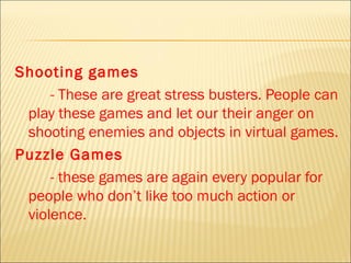 Shooting games
     - These are great stress busters. People can
 play these games and let our their anger on
 shooting enemies and objects in virtual games.
Puzzle Games
     - these games are again every popular for
 people who don’t like too much action or
 violence.
 