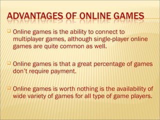    Online games is the ability to connect to
    multiplayer games, although single-player online
    games are quite common as well.

   Online games is that a great percentage of games
    don’t require payment.

   Online games is worth nothing is the availability of
    wide variety of games for all type of game players.
 