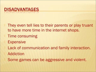    They even tell lies to their parents or play truant
    to have more time in the internet shops.
   Time consuming
   Expensive
   Lack of communication and family interaction.
   Addiction
   Some games can be aggressive and violent.
 