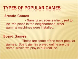 Arcade Games
             - Gaming arcades earlier used to
 be the place in the neighborhood, wher
 gaming machines were installed.

Board Games
          -These are some of the most popular
 games. Board games played online are the
 same, which we play in our real life.
 