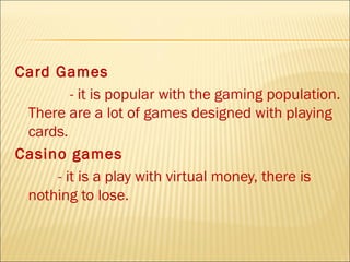 Card Games
        - it is popular with the gaming population.
 There are a lot of games designed with playing
 cards.
Casino games
     - it is a play with virtual money, there is
 nothing to lose.
 