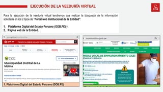 EJECUCIÓN DE LA VEEDURÍA VIRTUAL
Para la ejecución de la veeduría virtual tendremos que realizar la búsqueda de la información
solicitada en los 2 tipos de “Portal web Institucional de la Entidad”:
1. Plataforma Digital del Estado Peruano (GOB.PE) y
2. Página web de la Entidad.
 